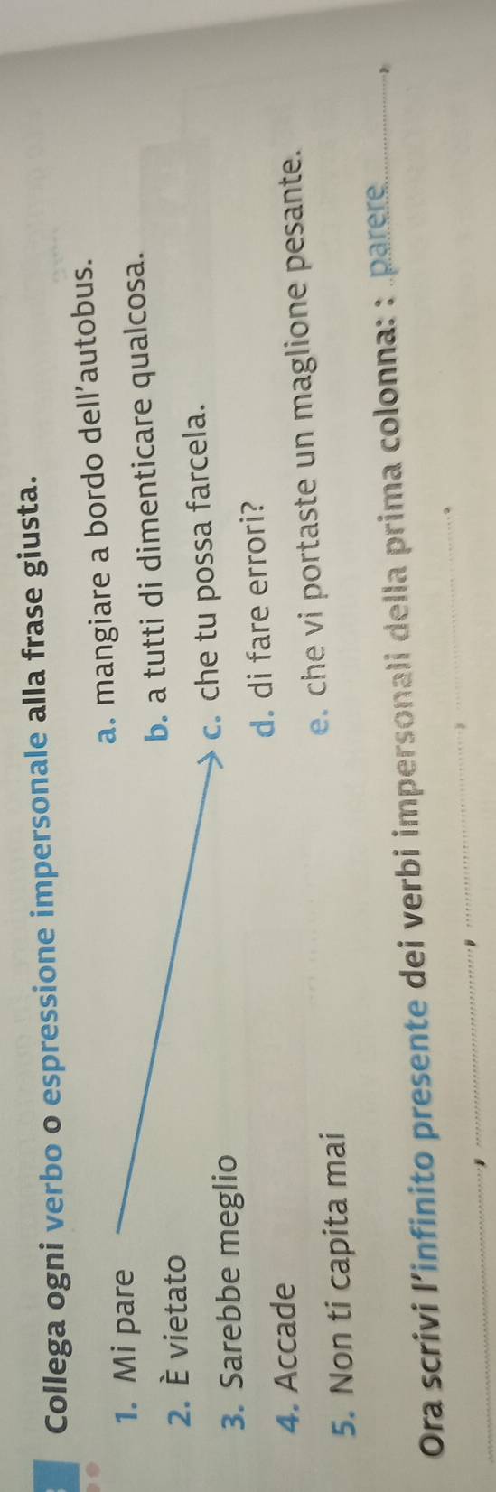 Collega ogni verbo o espressione impersonale alla frase giusta.
a. mangiare a bordo dell’autobus.
1. Mi pare
b. a tutti di dimenticare qualcosa.
2. È vietato
3. Sarebbe meglio c. che tu possa farcela.
4. Accade d. di fare errori?
5. Non ti capita mai e. che vi portaste un maglione pesante.
Ora scrivi l’infinito presente dei verbi impersonali della prima colonna: : parere
。