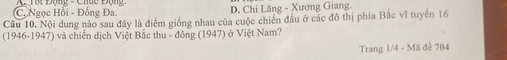 AP Tột Động - Chúc Động
C. Ngọc Hồi - Đống Đa. D. Chi Lăng - Xương Giang.
Câu 10. Nội dung nào sau đây là điểm giống nhau của cuộc chiến đấu ở các đô thị phía Bắc vĩ tuyến 16
(1946-1947) và chiến dịch Việt Bắc thu - đông (1947) ở Việt Nam?
Trang 1/4 - Mã đề 704