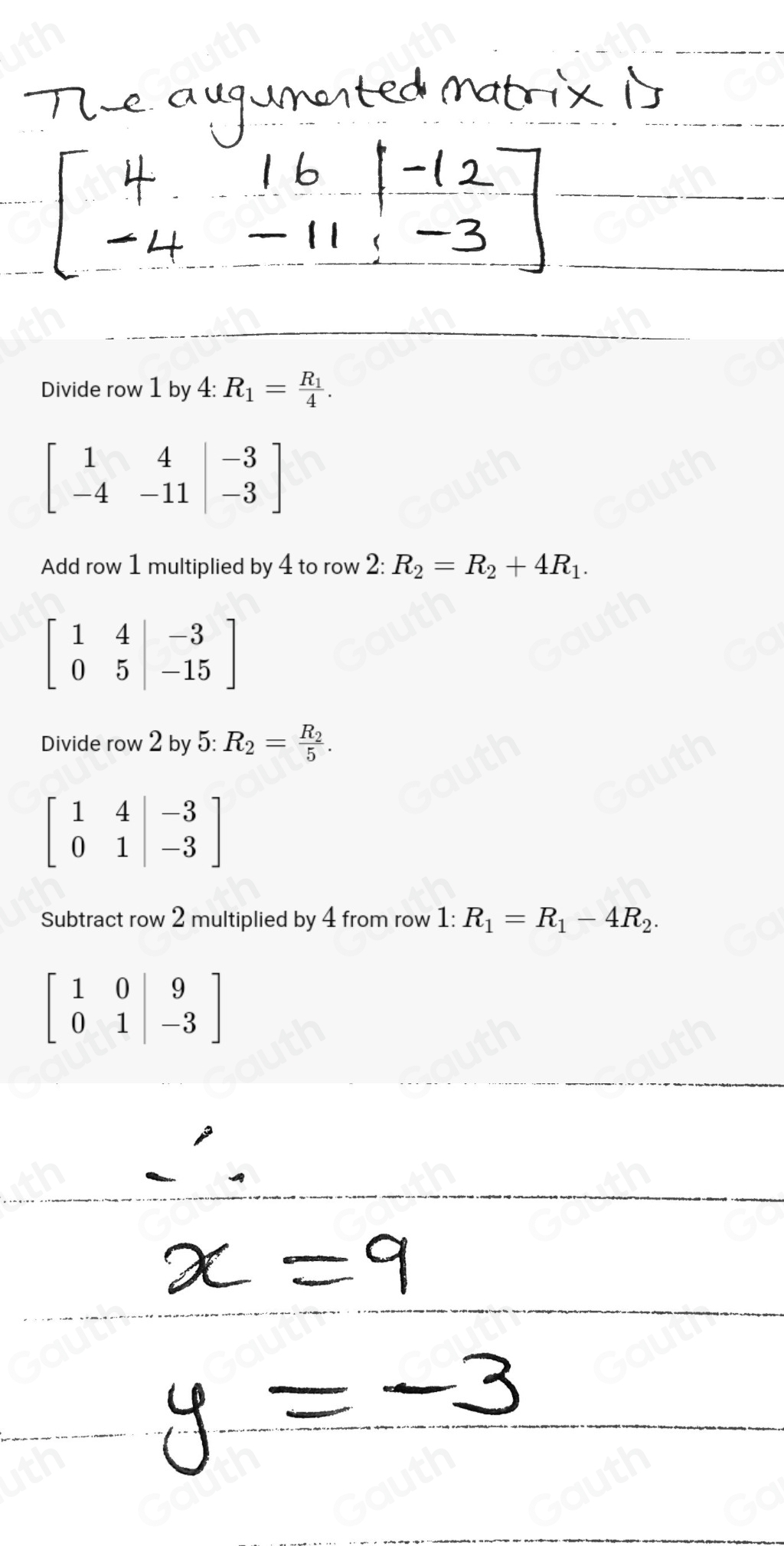 Divide row 1 by 4:R_1=frac R_14.
beginbmatrix 1&4&|-3 -4&-11|&-3endbmatrix
Add row 1 multiplied by 4 to row 2: 2:R_2=R_2+4R_1.
beginbmatrix 1&4&|-3 0&5&|-15endbmatrix
Divide row 2 by 5: R_2=frac R_25.
beginbmatrix 1&4&|-3 0&1&|-3endbmatrix
Subtract row 2 multiplied by 4 from row 1: R_1=R_1-4R_2.
beginbmatrix 1&0|&9 0&1|&-3endbmatrix