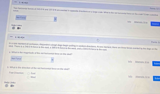 NL4Q3 Points: DV2
value. Two horizontal forces of 243 .0 N and 157.0 N are exerted in opposite directions on a large crate. What is the net horizontal force on the crate? Enter a positive 
Net Force N info Attempts 0/c Submit 
Help Links 
4. NL4Q4 Points: 0 
In a rare moment of confusion, Alejandro's sleigh dogs begin pulling in random directions. At one moment, there are three forces exerted by the dogs on the 
siled. There is a 248.0 N force to the east, a 399.0 N force to the west, and a 334.0 N force to the east. 
a. What is the magnitude of the net horizontal force on the sled? 
Net Force N info Attempts. 0/co Submi 
b. What is the direction of the net horizontal force on the sled? 
Fnet Direction: East Info Attemots: 0/∞ Suber 
West 
Help Links