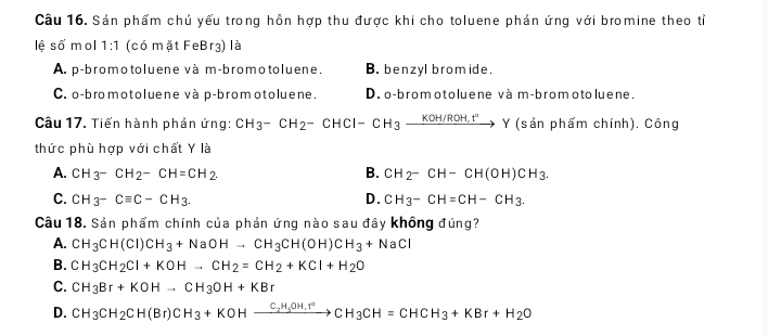 Sản phẩm chủ yếu trong hồn hợp thu được khi cho toluene phản ứng với bromine theo tỉ
lệ số mol 1:1 (có mặt FeBr3) là
A. p-bromotoluene và m-bromotoluene. B. benzyl bromide.
C. o-bromotoluene và p-bromotoluene. D. o-bromotoluene và m-brom oto luene.
Câu 17. Tiến hành phản ứng: CH_3-CH_2-CHCl-CH_3xrightarrow KOH/ROH,t°Y (sản phẩm chính). Công
thức phù hợp với chất Y là
A. CH_3-CH_2-CH=CH_2. B. CH_2-CH-CH(OH)CH_3.
C. CH_3-Cequiv C-CH_3. D. CH_3-CH=CH-CH_3. 
Câu 18. Sản phẩm chính của phản ứng nào sau đây không đúng?
A. CH_3CH(CI)CH_3+NaOHto CH_3CH(OH)CH_3+NaCI
B. CH_3CH_2Cl+KOHto CH_2=CH_2+KCl+H_2O
C. CH_3Br+KOHto CH_3OH+KBr
D. CH_3CH_2CH(Br)CH_3+KOHxrightarrow C_2H_5OH,I°CH_3CH=CHCH_3+KBr+H_2O