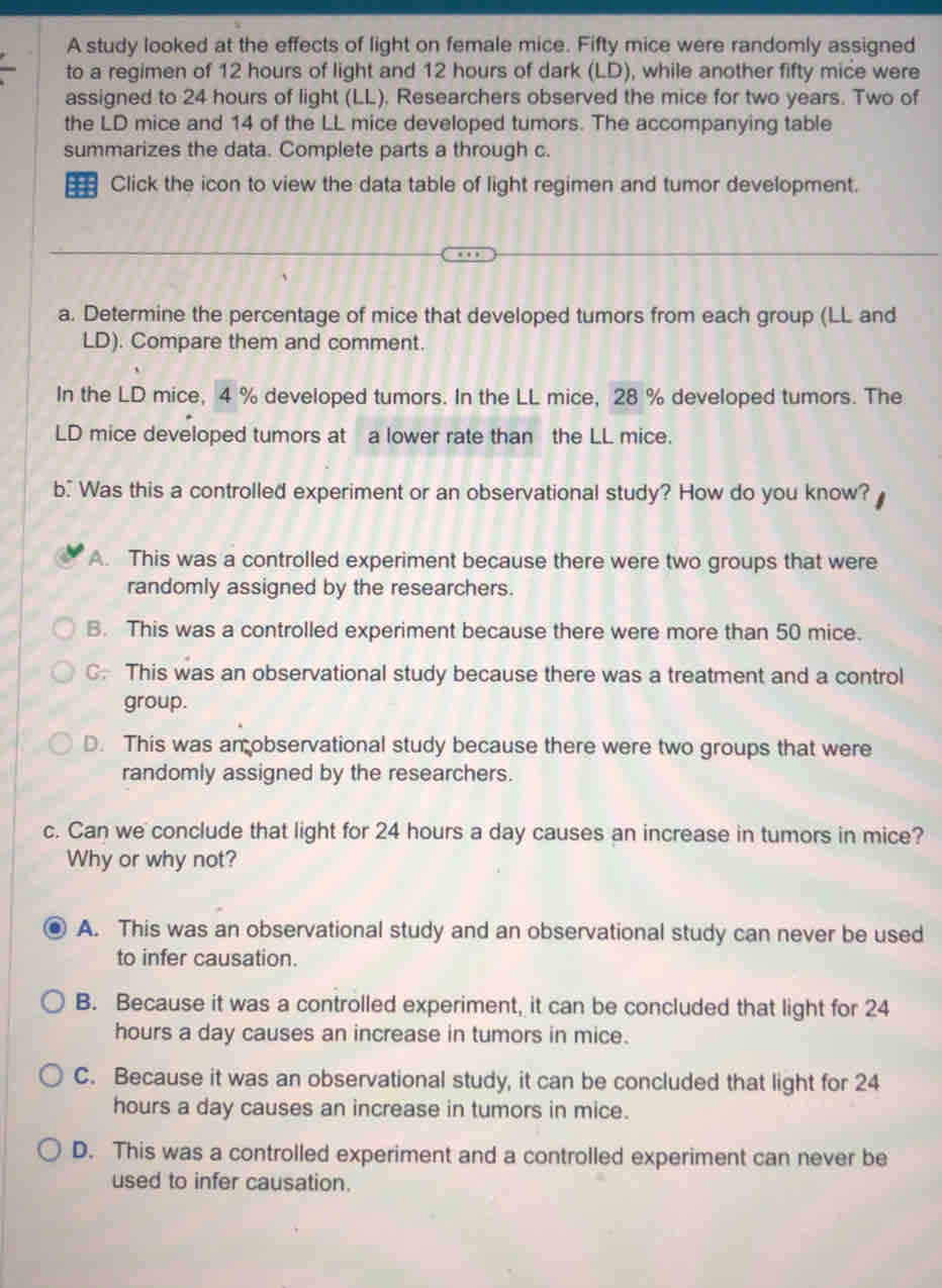 A study looked at the effects of light on female mice. Fifty mice were randomly assigned
to a regimen of 12 hours of light and 12 hours of dark (LD), while another fifty mice were
assigned to 24 hours of light (LL). Researchers observed the mice for two years. Two of
the LD mice and 14 of the LL mice developed tumors. The accompanying table
summarizes the data. Complete parts a through c.
=== Click the icon to view the data table of light regimen and tumor development.
a. Determine the percentage of mice that developed tumors from each group (LL and
LD). Compare them and comment.
In the LD mice, 4 % developed tumors. In the LL mice, 28 % developed tumors. The
LD mice developed tumors at a lower rate than the LL mice.
b. Was this a controlled experiment or an observational study? How do you know?
A. This was a controlled experiment because there were two groups that were
randomly assigned by the researchers.
B. This was a controlled experiment because there were more than 50 mice.
C This was an observational study because there was a treatment and a control
group.
D. This was an observational study because there were two groups that were
randomly assigned by the researchers.
c. Can we conclude that light for 24 hours a day causes an increase in tumors in mice?
Why or why not?
A. This was an observational study and an observational study can never be used
to infer causation.
B. Because it was a controlled experiment, it can be concluded that light for 24
hours a day causes an increase in tumors in mice.
C. Because it was an observational study, it can be concluded that light for 24
hours a day causes an increase in tumors in mice.
D. This was a controlled experiment and a controlled experiment can never be
used to infer causation.