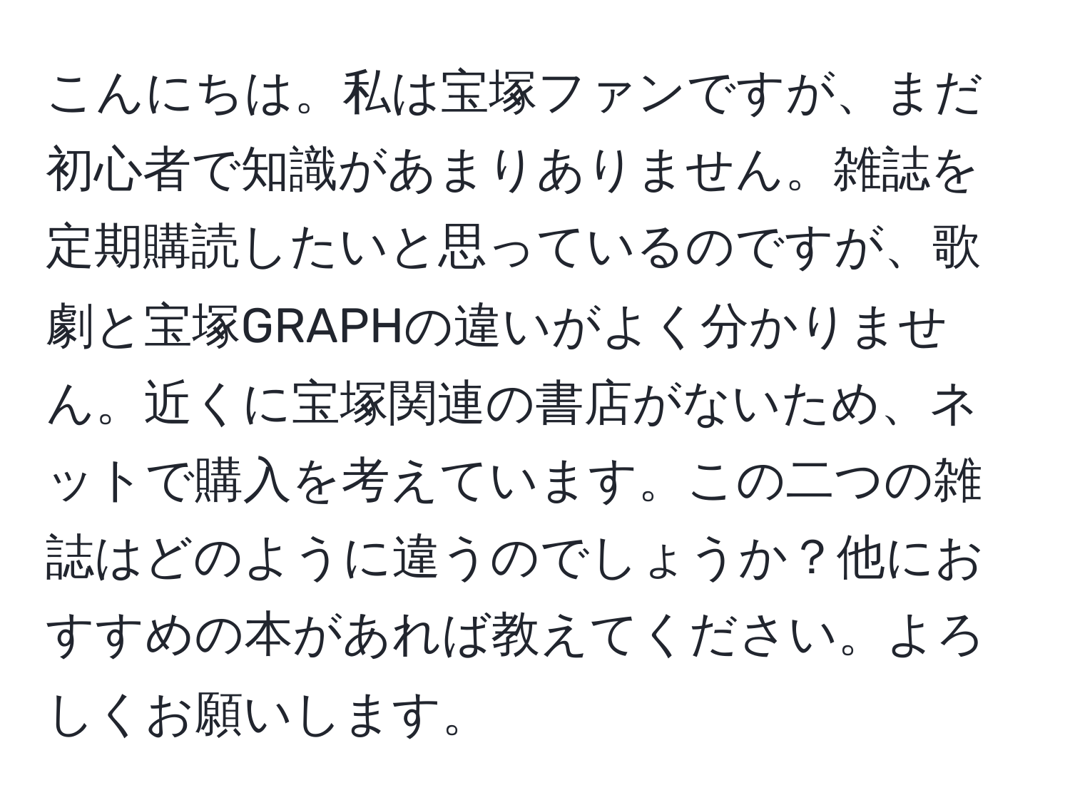 こんにちは。私は宝塚ファンですが、まだ初心者で知識があまりありません。雑誌を定期購読したいと思っているのですが、歌劇と宝塚GRAPHの違いがよく分かりません。近くに宝塚関連の書店がないため、ネットで購入を考えています。この二つの雑誌はどのように違うのでしょうか？他におすすめの本があれば教えてください。よろしくお願いします。