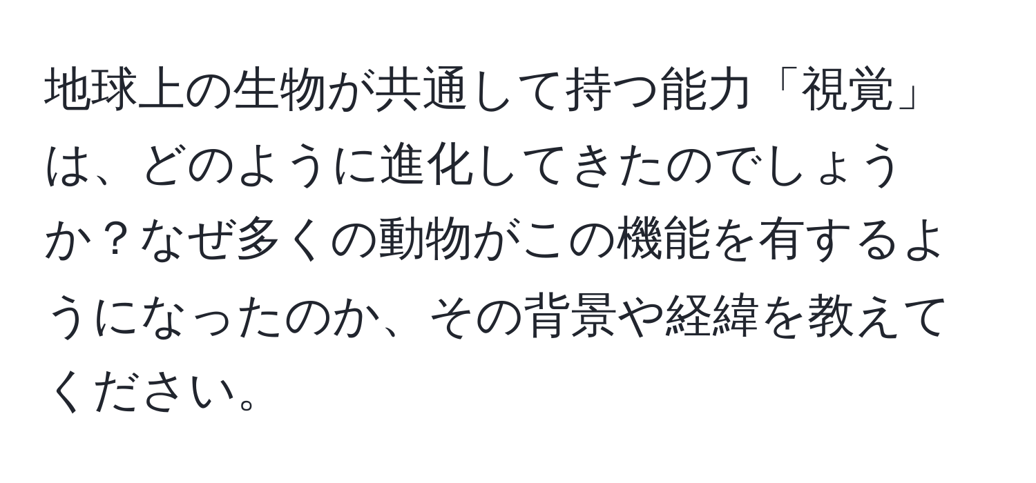 地球上の生物が共通して持つ能力「視覚」は、どのように進化してきたのでしょうか？なぜ多くの動物がこの機能を有するようになったのか、その背景や経緯を教えてください。