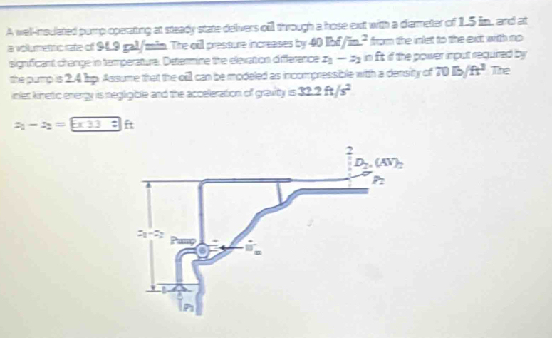 A wel-nsulated pump operating at steady state delivers oil through a hose ext with a diarmeter of 15 im, and at
a volumettic rate of 94L9 gal/min. The oil pressure increases by 40BEf/m^2 from the inlet to the exit witth no
significant change in temperature. Determine the elevation difference z_1-z_2 in ft if the power imput requirred by
the pump is 2.4 Jap. Assume that the oill can be modeled as incompressible witth a density of 70Ib/ft^3 The
inlet kinetic energy is negligible and the acceleration of gravity =32.2ft/s^2
x_1-x_2= 5* 33 □ ft