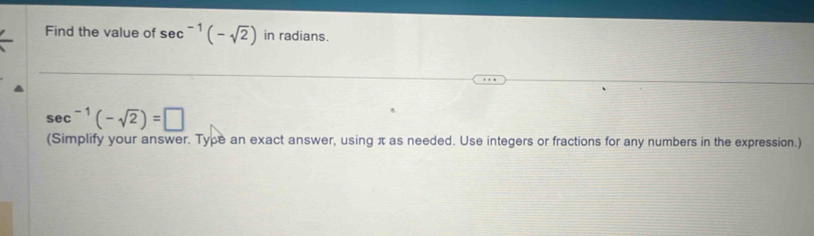 Find the value of sec^(-1)(-sqrt(2)) in radians.
sec^(-1)(-sqrt(2))=□
(Simplify your answer. Type an exact answer, using π as needed. Use integers or fractions for any numbers in the expression.)