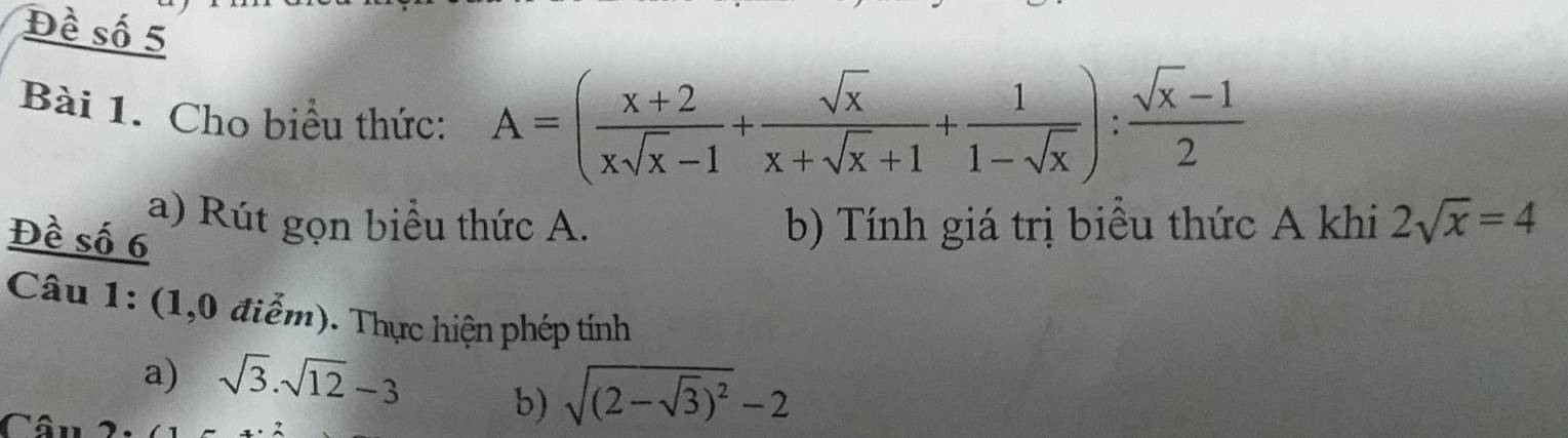 Đề số 5 
Bài 1. Cho biểu thức:
A=( (x+2)/xsqrt(x)-1 + sqrt(x)/x+sqrt(x)+1 + 1/1-sqrt(x) ): (sqrt(x)-1)/2 
a) Rút gọn biểu thức A. b) Tính giá trị biểu thức A khi 2sqrt(x)=4
Đề số 6
Câu 1: (1,0 điểm). Thực hiện phép tính 
a) sqrt(3).sqrt(12)-3
b) sqrt((2-sqrt 3))^2-2