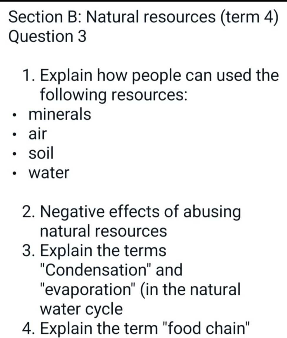 Natural resources (term 4) 
Question 3 
1. Explain how people can used the 
following resources: 
minerals 
air 
soil 
water 
2. Negative effects of abusing 
natural resources 
3. Explain the terms 
"Condensation" and 
''evaporation'' (in the natural 
water cycle 
4. Explain the term "food chain"