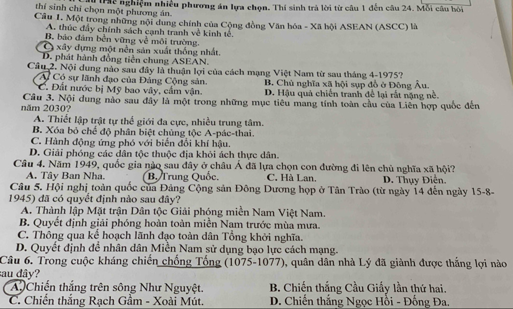 Trác nghiệm nhiều phương án lựa chọn. Thí sinh trả lời từ câu 1 đến câu 24. Mỗi câu hỏi
thí sinh chỉ chọn một phương án.
Câu 1. Một trong những nội dung chính của Cộng đồng Văn hóa - Xã hội ASEAN (ASCC) là
A. thúc đầy chính sách cạnh tranh về kinh tế.
B. bảo đảm bền vững về môi trường.
Ở xây dựng một nền sản xuất thống nhất.
D. phát hành đồng tiền chung ASEAN.
Câu 2. Nội dung nào sau đây là thuận lợi của cách mạng Việt Nam từ sau tháng 4-1975?
A Có sự lãnh đạo của Đảng Cộng sản. B. Chủ nghĩa xã hội sụp đổ ở Đông Âu.
*C. Đất nước bị Mỹ bao vây, cấm vận. D. Hậu quả chiến tranh để lại rất nặng nề.
Câu 3. Nội dung nào sau đây là một trong những mục tiêu mang tính toàn cầu của Liên hợp quốc đến
năm 2030?
A. Thiết lập trật tự thế giới đa cực, nhiều trung tâm.
B. Xóa bỏ chế độ phân biệt chủng tộc A-pác-thai.
C. Hành động ứng phó với biến đồi khí hậu.
D. Giải phóng các dân tộc thuộc địa khỏi ách thực dân.
Câu 4. Năm 1949, quốc gia nào sau đây ở châu Á đã lựa chọn con đường đi lên chủ nghĩa xã hội?
A. Tây Ban Nha. B. Trung Quốc. C. Hà Lan.
D. Thụy Điển.
Câu 5. Hội nghị toàn quốc của Đảng Cộng sản Đông Dương họp ở Tân Trào (từ ngày 14 đến ngày 15-8-
1945) đã có quyết định nào sau đây?
A. Thành lập Mặt trận Dân tộc Giải phóng miền Nam Việt Nam.
B. Quyết định giải phóng hoàn toàn miền Nam trước mùa mưa.
C. Thông qua kể hoạch lãnh đạo toàn dân Tổng khởi nghĩa.
D. Quyết định để nhân dân Miền Nam sử dụng bạo lực cách mạng.
Câu 6. Trong cuộc kháng chiến chống Tổng (1075-1077), quân dân nhà Lý đã giành được thắng lợi nào
sau đây?
A Chiến thắng trên sông Như Nguyệt. B. Chiến thắng Cầu Giấy lần thứ hai.
C. Chiến thắng Rạch Gầm - Xoài Mút. D. Chiến thắng Ngọc Hồi - Đống Đa.