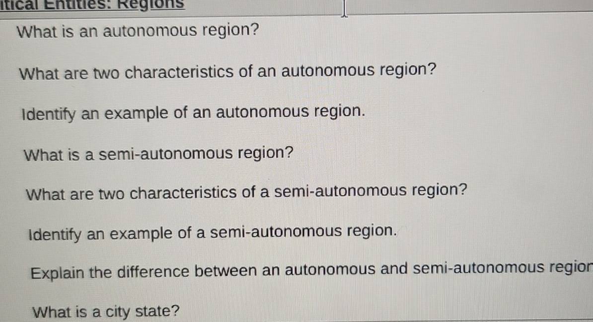 itical Entities: Regions 
What is an autonomous region? 
What are two characteristics of an autonomous region? 
Identify an example of an autonomous region. 
What is a semi-autonomous region? 
What are two characteristics of a semi-autonomous region? 
Identify an example of a semi-autonomous region. 
Explain the difference between an autonomous and semi-autonomous region 
What is a city state?