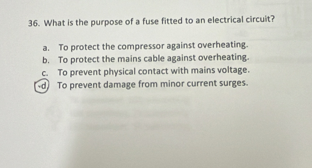 What is the purpose of a fuse fitted to an electrical circuit?
a. To protect the compressor against overheating.
b. To protect the mains cable against overheating.
c. To prevent physical contact with mains voltage.
d To prevent damage from minor current surges.