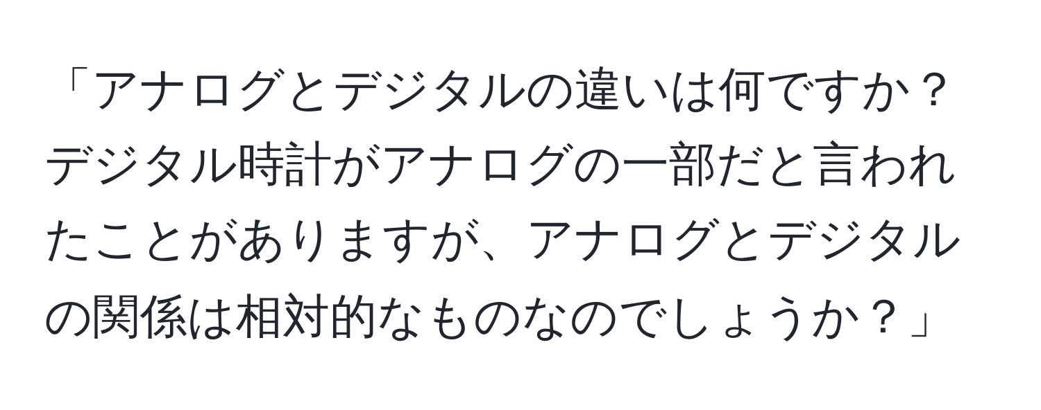 「アナログとデジタルの違いは何ですか？デジタル時計がアナログの一部だと言われたことがありますが、アナログとデジタルの関係は相対的なものなのでしょうか？」