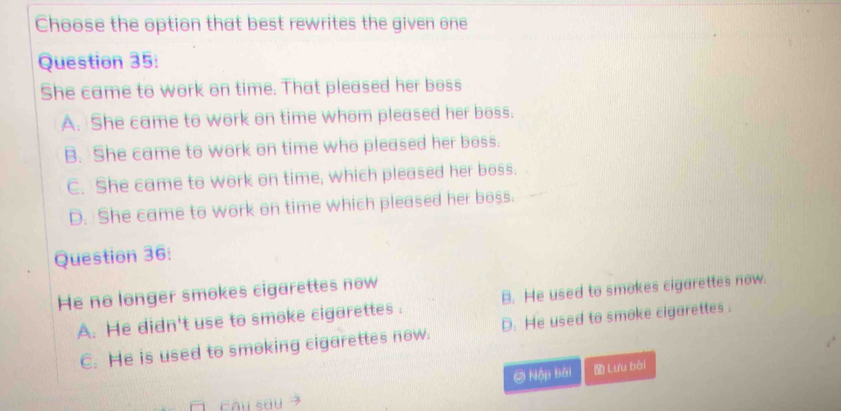 Choose the option that best rewrites the given one
Question 35:
She came to work on time. That pleased her boss
A. She came to work on time whom pleased her boss.
B. She came to work on time who pleased her boss.
C. She came to work on time, which pleased her boss.
D. She came to work on time which pleased her boss.
Question 36:
He no longer smokes cigarettes now
A. He didn't use to smoke cigarettes . B. He used to smokes cigarettes now.
C. He is used to smoking cigarettes now. D. He used to smoke cigarettes .
② Nập bái Lưu bài
cǎu sōu