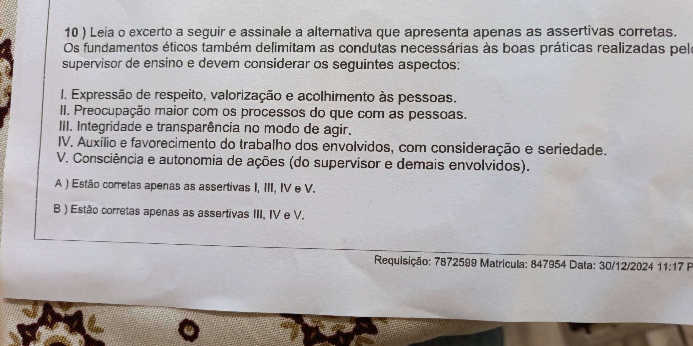 10 ) Leia o excerto a seguir e assinale a alternativa que apresenta apenas as assertivas corretas.
Os fundamentos éticos também delimitam as condutas necessárias às boas práticas realizadas pele
supervisor de ensino e devem considerar os seguintes aspectos:
I. Expressão de respeito, valorização e acolhimento às pessoas.
II. Preocupação maior com os processos do que com as pessoas.
III. Integridade e transparência no modo de agir.
IV. Auxílio e favorecimento do trabalho dos envolvidos, com consideração e seriedade.
V. Consciência e autonomia de ações (do supervisor e demais envolvidos).
A ) Estão corretas apenas as assertivas I, III, IV e V.
B ) Estão corretas apenas as assertivas III, IV e V.
Requisição: 7872599 Matricula: 847954 Data: 30/12/2024 11:17 P