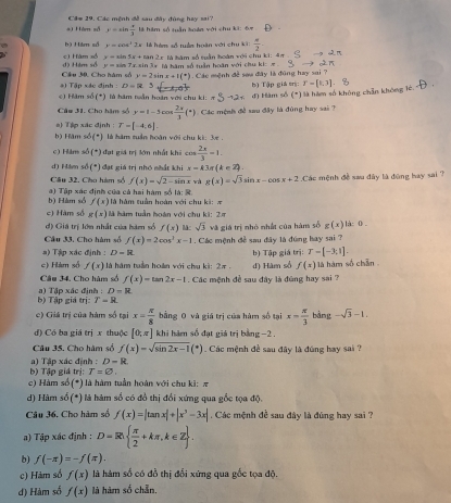 Cầm 29. Các mệnh đề sau đây đùng hay sai?
a) Hàm số y=sin  x/3  là hàm số tuần toàn với chu ki: &%
bộ Him số F=cos^12x à hém số tuần hoàn với chu ki  w/2 
d) Him số c) Hàm số y=sin 5x+tan 2x sin 3x là hàm số tuần hoàn với chu ki:  x  là hàm số suần hoàn với chu ki: 4 1
y=sin 7x
#1 Tập xác định : Câu 30. Cho hàm số y=2sin x+1(^circ ). Các mệnh đề sau đây là đùng hay sai ? bị Tập giá crị: T=[1,3]
D=R ,
c) Hăm số (*) là hám tuần hoàn với chu ki:
đ) Hàm số (*) là hàm số không chẵn không lê  
Câu 31. Cho hàm số y=1-5 DO  2x/3 (^circ )
a) Tập xác định : T=[-4,6]. 1  Các mệnh đề sau đây là đùng hay sai 7
b) Hàm số(*) là hàm tuần hoàn với chu ki: 3e .
c) Hăm số (*) đạt giá trị lớn nhất khi cos  2π /3 =1.
d) Hám số (*) đạt giá trị nhỏ nhất khi x-k3π (k∈ Z).
Câu 32. Cho hàm số f(x)=sqrt(2-sin x) và g(x)=sqrt(3)sin x-cos x+2 :Các mệnh đề sau đây là đùng bay sai ?
b) Hàm số a ) Tập xác định của cả hai hàm số là: S là hàm tuần hoàn với chu ki: #
f(x)
c) Hàm số g(x) là hàm tuần hoán với chu ki: 2.r
đ) Giá trị lớn nhất của hàm số f(x) Mc sqrt(3)vh
Cầu 33. Cho hàm số f(x)=2cos^2x-1 giá trị nhỏ nhất của hàns số g(x) là: 0 .
a) Tập xác định : D=R Các mệnh đề sau đây là đùng hay sai ?
c) Hàm số f(x) là hám tuần hoàn với chu kì: 2π . d) Hàm số b) Tập giá trị: T-[-3,1]. à hàm số chân
f(x)
Câu 34. Cho hàm số f(x)=tan 2x-1 Các mệnh đề sau đây là đùng hay sa ?
b) Tập giá trị: a) Tập xác định : D=R
T-R
c) Giá trị của hàm số tại x= R/8  bằng 0 và giá trị của hàm số tại x= π /3  bàng -sqrt(3)-1.
d) Có ba giá trị x thuộc [0,π ] khi hàm số đạt giá trị bằng −2 .
Câu 35. Cho hàm số f(x)=sqrt(sin 2x-1)(^circ ) Các mệnh đề sau đây là đúng hay sai ?
b) Tập giá trị: ) Tập xác định : D-R
T=varnothing .
c) Hàm số (*) là hàm tuần hoàn với chu ki: π
d) Hàm : A (*) là hàm số có đồ thị đổi xứng qua gốc tọa độ.
Câu 36. Cho hàm số f(x)=|tan x|+|x^3-3x| Các mệnh đề sau đây là đúng hay sai ?
) Tập xác định : D=R  π /2 +kπ ,k∈ Z .
b) f(-π )=-f(π ).
c) Hàm số f(x) là hàm số có đồ thị đổi xứng qua gốc tọa độ
d) Hàm số f(x) là hàm số chẵn,