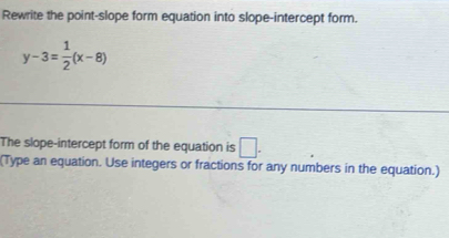 Rewrite the point-slope form equation into slope-intercept form.
y-3= 1/2 (x-8)
The slope-intercept form of the equation is □ . 
(Type an equation. Use integers or fractions for any numbers in the equation.)