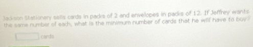 Jackson Stationery sells cards in packs of 2 and envelopes in packs of 12. If Jeffrey wants 
the same number of each; what is the minimum number of cards that he will have to buy?