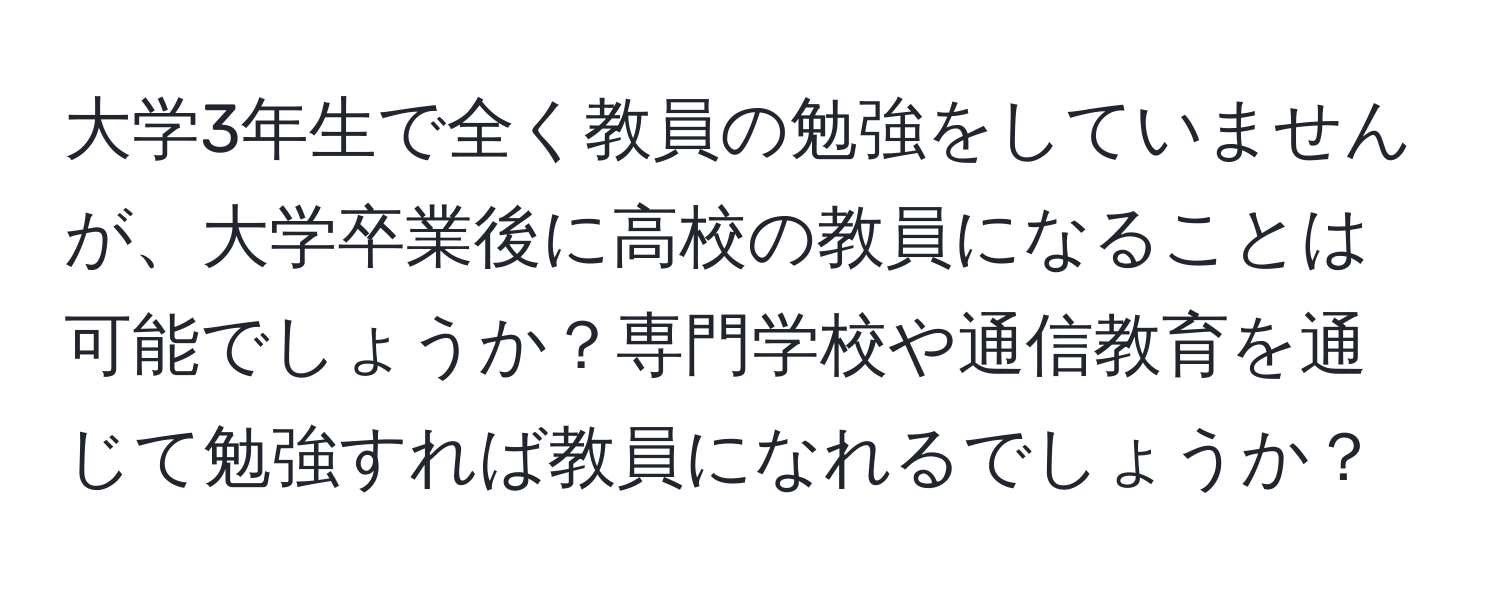 大学3年生で全く教員の勉強をしていませんが、大学卒業後に高校の教員になることは可能でしょうか？専門学校や通信教育を通じて勉強すれば教員になれるでしょうか？