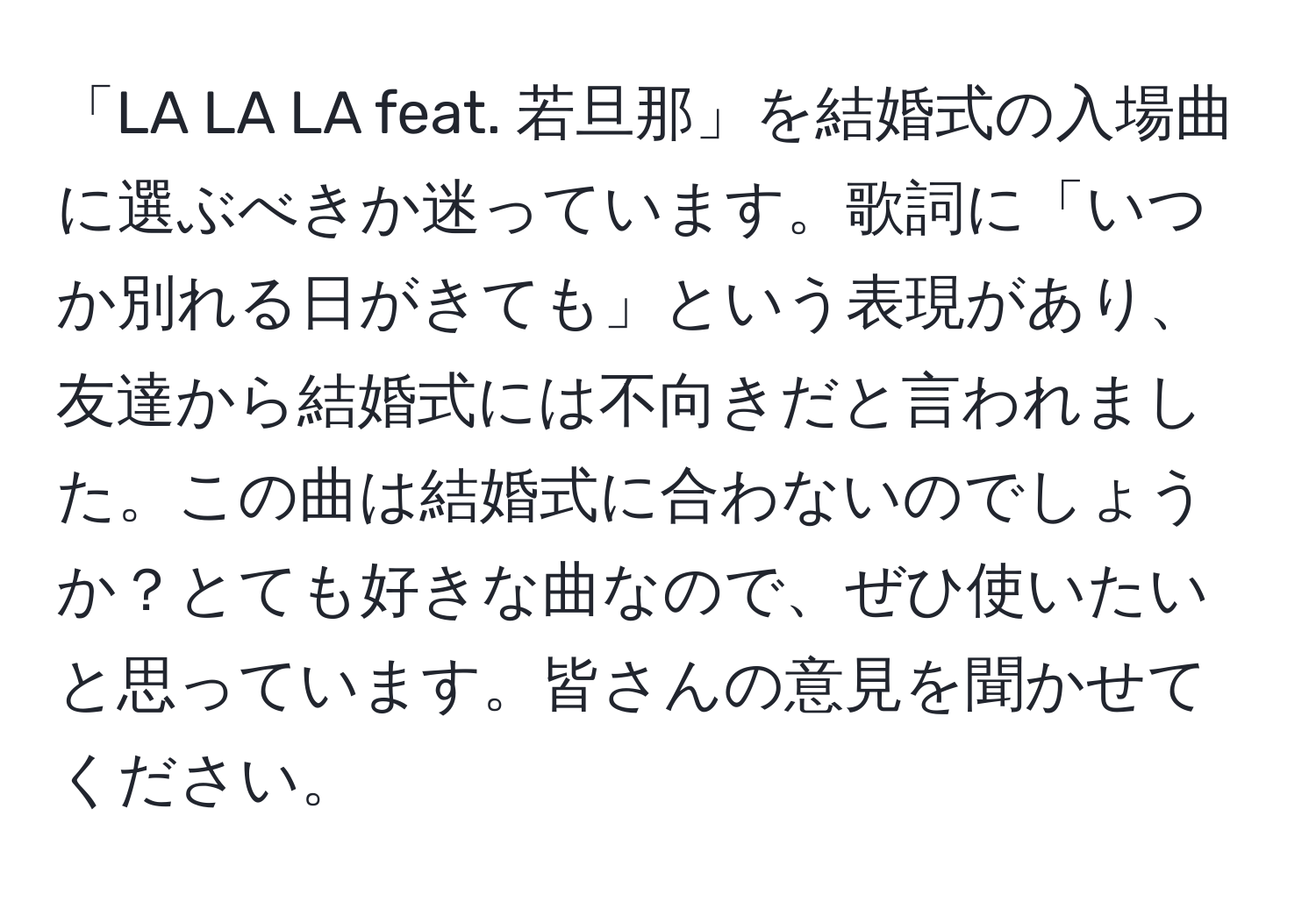 「LA LA LA feat. 若旦那」を結婚式の入場曲に選ぶべきか迷っています。歌詞に「いつか別れる日がきても」という表現があり、友達から結婚式には不向きだと言われました。この曲は結婚式に合わないのでしょうか？とても好きな曲なので、ぜひ使いたいと思っています。皆さんの意見を聞かせてください。