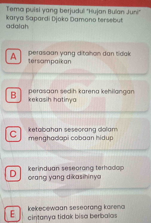 Tema puisi yang berjudul “Hujan Bulan Juni”
karya Sapardi Djoko Damono tersebut
adalah
A perasaan yang ditahan dan tidak 
tersampaikan
B perasaan sedih karena kehilangan
kekasih hatinya
ketabahan seseorang dalam 
menghadapi cobaan hidup
kerinduan seseorang terhadap 
orang yang dikasihinya
kekecewaan seseorang karena
E cintanya tidak bisa berbalas