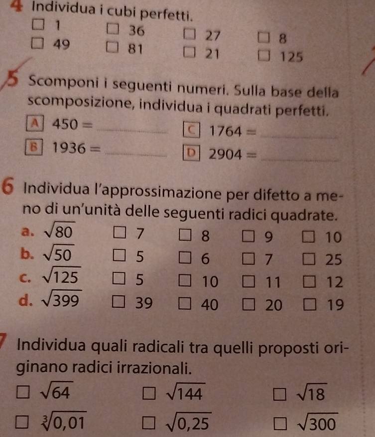 Individua i cubi perfetti. 
1
36
27
49
8
81
21 125
5 Scomponi i seguenti numeri. Sulla base della 
scomposizione, individua i quadrati perfetti. 
A 450= _ 
C 1764= _ 
B 1936= _ 
D 2904= _ 
6 Individua l’approssimazione per difetto a me- 
no di un'unità delle seguenti radici quadrate. 
a. sqrt(80)
7
8 9 10
b. sqrt(50)
5
6 7 25
C. sqrt(125) 5 10 11 ] 12
d. sqrt(399) 39 40 20 19
Individua quali radicali tra quelli proposti ori- 
ginano radici irrazionali.
sqrt(64)
sqrt(144)
sqrt(18)
sqrt[3](0,01)
sqrt(0,25)
sqrt(300)