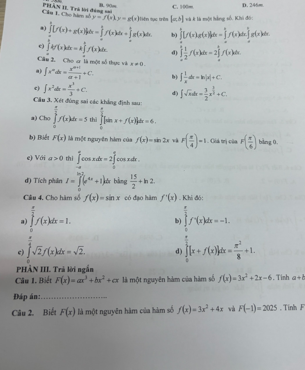 58m
B. 90m. C. 100m. D. 246m.
PHÀN II. Trã lời đúng sai
Câu 1. Cho hàm số y=f(x),y=g(x) liên tục trên [a;b] và k là một hằng số. Khi đó:
a) ∈tlimits _a^(b[f(x)+g(x)]dx=∈tlimits _a^bf(x)dx+∈tlimits _a^bg(x)dx. b) ∈tlimits _a^b[f(x).g(x)]dx=∈tlimits _a^bf(x)dx.∈tlimits _a^bg(x)dx.
c) ∈tlimits _b)kf(x)dx=k∈tlimits _a^(b^b)f(x)dx.

d) ∈tlimits _a^(bfrac 1)2f(x)dx=2∈tlimits _a^(bf(x)dx.
Câu 2. Cho α là một số thực và x!= 0.
a) ∈t x^alpha)dx= (x^(alpha +1))/alpha +1 +C.
b) ∈t  1/x dx=ln |x|+C.
c) ∈t x^2dx= x^3/3 +C.
d) ∈t sqrt(x)dx= 3/2 x^(frac 3)2+C.
Câu 3. Xét đúng sai các khẳng định sau:
a) Cho ∈tlimits _0^((frac π)2)f(x)dx=5 thì ∈tlimits _0^((frac π)2)[sin x+f(x)]dx=6.
b) Biết F(x) là một nguyên hàm của f(x)=sin 2x và F( π /4 )=1. Giá trị của F( π /6 ) bằng 0.
c) Với a>0 thì ∈tlimits _(-a)^acos xdx=2∈tlimits _0^(acos xdx.
d) Tích phân I=∈tlimits _0^(ln 2)(e^4x)+1)dx bằng  15/2 +ln 2.
Câu 4. Cho hàm số f(x)=sin x có đạo hàm f'(x). Khi đó:
a) ∈tlimits _0^((frac π)2)f(x)dx=1. ∈tlimits _0^((frac π)2)f'(x)dx=-1.
b)
 π /4 
c) ∈tlimits _0^(asqrt(2)f(x)dx=sqrt 2).
d) ∈tlimits _0^((frac π)2)[x+f(x)]dx= π^2/8 +1.
PHÀN III. Trả lời ngắn
Câu 1. Biết F(x)=ax^3+bx^2+cx là một nguyên hàm của hàm số f(x)=3x^2+2x-6. Tính a+b
Đáp án:_
Câu 2. Biết F(x) là một nguyên hàm của hàm số f(x)=3x^2+4x và F(-1)=2025. Tính F