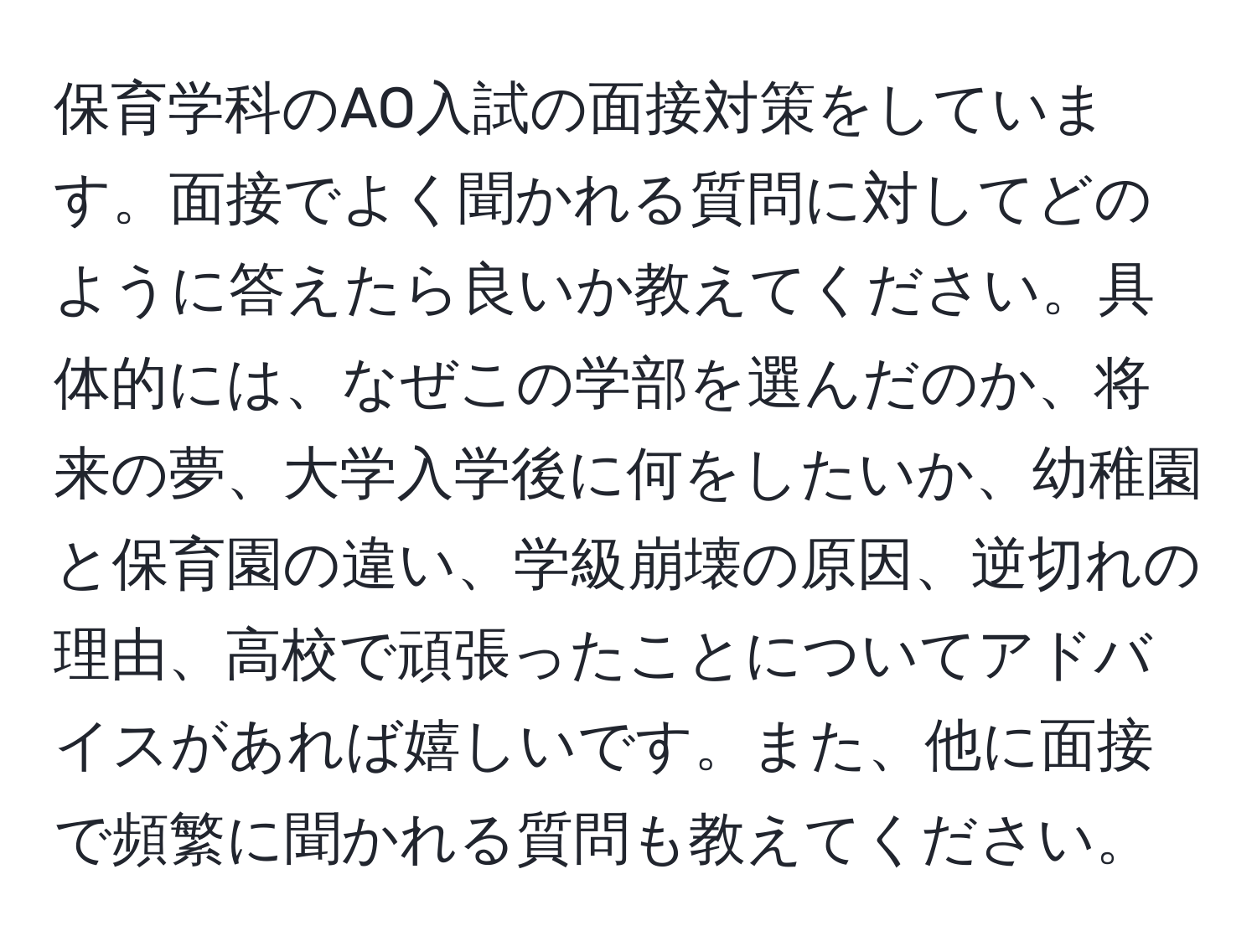 保育学科のAO入試の面接対策をしています。面接でよく聞かれる質問に対してどのように答えたら良いか教えてください。具体的には、なぜこの学部を選んだのか、将来の夢、大学入学後に何をしたいか、幼稚園と保育園の違い、学級崩壊の原因、逆切れの理由、高校で頑張ったことについてアドバイスがあれば嬉しいです。また、他に面接で頻繁に聞かれる質問も教えてください。