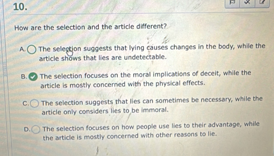 How are the selection and the article different?
A. The selection suggests that lying causes changes in the body, while the
article shows that lies are undetectable.
B. The selection focuses on the moral implications of deceit, while the
article is mostly concerned with the physical effects.
C. The selection suggests that lies can sometimes be necessary, while the
article only considers lies to be immoral.
D. The selection focuses on how people use lies to their advantage, while
the article is mostly concerned with other reasons to lie.