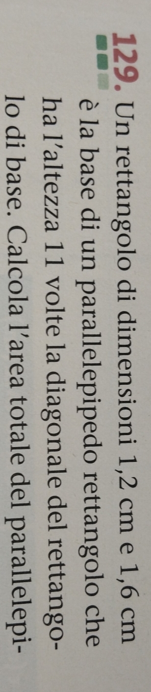 Un rettangolo di dimensioni 1,2 cm e 1,6 cm
è la base di un parallelepipedo rettangolo che 
ha l’altezza 11 volte la diagonale del rettango- 
lo di base. Calcola l’area totale del parallelepi-