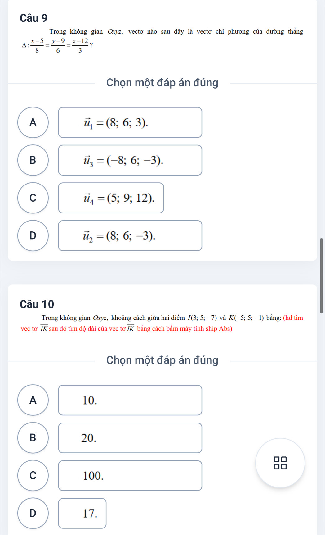 Trong không gian Oxyz, vectơ nào sau đây là vectơ chi phương của đường thẳng
Δ:  (x-5)/8 = (y-9)/6 = (z-12)/3  ?
Chọn một đáp án đúng
A
vector u_1=(8;6;3).
B
vector u_3=(-8;6;-3).
C
vector u_4=(5;9;12).
D
vector u_2=(8;6;-3). 
Câu 10
Trong không gian Oxyz, khoảng cách giữa hai điểm I(3;5;-7) và K(-5;5;-1) bằng: (hd tìm
vec tơ vector IK sau đó tìm độ dài của vec tơ overline IK bằng cách bẩm máy tính ship Abs)
Chọn một đáp án đúng
A 10.
B 20.
O
C 100.
D 17.