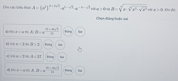 Cho các biểu thức A=(a^2)^3+2sqrt(2)· a^(1-sqrt(2))· a^(-4-sqrt(2)) với a>0 và B=sqrt[4](x· sqrt [3]x^2· sqrt x^3) với x>0 , Khi đó:
Chọn đúng hoặc sai
a) Khi x=a thì A:B=a^(frac 72+48sqrt(2))13 Đúng Sai
b) Với x=2 th iB>2 Đúng Sai
c) Với a=2 thì A<57</tex> Đúng Sai
d) Khi x=a thì A. B=a (39+26sqrt(2))/24  Đúng Sai