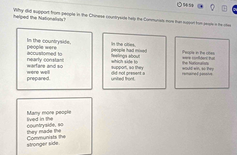 56:59 
helped the Nationalists? 
Why did support from people in the Chinese countryside help the Communists more than support from people in the cities 
In the countryside, In the cities, 
people were people had mixed People in the cities 
accustomed to feelings about were confident that 
nearly constant which side to the Nationalists 
warfare and so support, so they would win, so they 
were well did not present a remained passive. 
prepared. united front. 
Many more people 
lived in the 
countryside, so 
they made the 
Communists the 
stronger side.