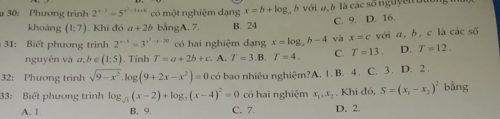 30: Phương trình 2^(x-3)=5^(x^2)-5x+6 có một nghiệm dạng x=b+log _ab với a, b là các sốnguyền đuon
C. 9. D. 16.
khoáng (1;7). Khi đó a+2b bằngA. 7. B. 24
31: Biết phương trình 2^(x-5)=3^(x^2)-x-20 có hai nghiệm dạng x=log _ab-4 và x=c với a, b, c là cdot ac số
nguyên và a, b∈ (1;5). Tính T=a+2b+c A. T=3 .B. T=4. C. T=13. D. T=12. 
32: Phương trình sqrt(9-x^2).log (9+2x-x^2)=0 có bao nhiêu nghiệm?A. 1. B. 4. C. 3. D. 2.
33: Biết phương trình log _sqrt(3)(x-2)+log _3(x-4)^2=0 có hai nghiệm x_1, x_2. Khi đó, S=(x_1-x_2)^2 bằng
A. 1. B. 9. C. 7. D. 2.