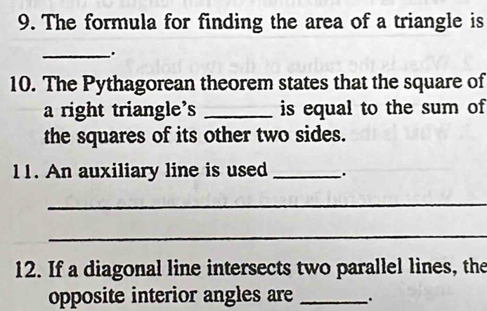 The formula for finding the area of a triangle is 
_. 
10. The Pythagorean theorem states that the square of 
a right triangle's _is equal to the sum of 
the squares of its other two sides. 
11. An auxiliary line is used _. 
_ 
_ 
12. If a diagonal line intersects two parallel lines, the 
opposite interior angles are_ 
.