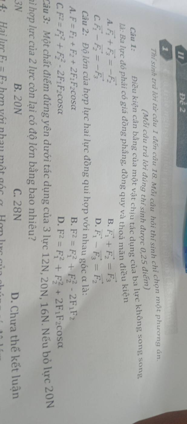 1 Đề 2
1
Thí sinh trả lời từ câu 1 đến câu 18. Mỗi câu hỏi thí sinh chỉ chọn một phương án.
(Mỗi câu trả lời đúng thí sinh được 0,25 điểm)
Câu 1: Điều kiện cân bằng của một vật chịu tác dụng của ba lực không song song
là: Ba lực đó phải có giá đồng phẳng, đồng quy và thoả mãn điều kiện
A. vector F_1+vector F_3=-vector F_2 B. vector F_1+vector F_2=vector F_3
C. vector F_1-vector F_2=-vector F_3 D. vector F_1-vector F_3=vector F_2
Câu 2: Độ lớn của hợp lực hai lực đồng qui hợp với nhau góc α là:
A. F=F_1+F_2+2F_1F_2cos alpha B. F^2=F_1^(2+F_2^2-2F_1)F_2
C. F^2=F_1^(2+F_2^2-2F_1)F_2cos alpha D. F^2=F_1^(2+F_2^2+2F_1)F_2cos alpha
Câu 3: Một chất điểm đứng yên dưới tác dụng của 3 lực 12N, 20N, 16N. Nếu bỏ lực 20N
hì hợp lực của 2 lực còn lại có độ lớn bằng bao nhiêu?
3N B. 20N C. 28N
D. Chưa thể kết luận
4 :    ai  lc F_1=F_2 hợn với nhau một gốc ợ  Hợn l