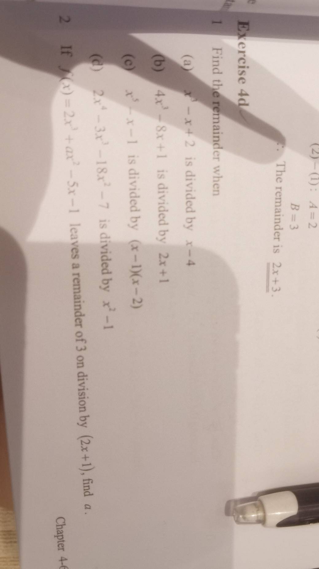 2)-(1): A=2
B=3
The remainder is 2x+3. 
Exercise 4d 
tar 
1 Find the remainder when 
(a) x^3-x+2 is divided by x-4
(b) 4x^3-8x+1 is divided by 2x+1
(c) x^5-x-1 is divided by (x-1)(x-2)
(d) 2x^4-3x^3-18x^2-7 is divided by x^2-1
2 If f(x)=2x^3+ax^2-5x-1 leaves a remainder of 3 on division by (2x+1) , find a. 
Chapter 4-6