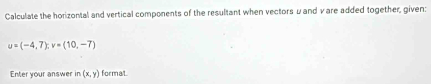 Calculate the horizontal and vertical components of the resultant when vectors μand vare added together, given:
u=(-4,7); v=(10,-7)
Enter your answer in (x,y) format.