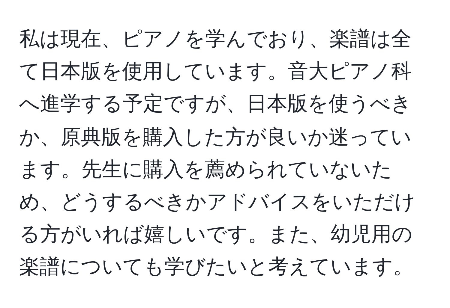 私は現在、ピアノを学んでおり、楽譜は全て日本版を使用しています。音大ピアノ科へ進学する予定ですが、日本版を使うべきか、原典版を購入した方が良いか迷っています。先生に購入を薦められていないため、どうするべきかアドバイスをいただける方がいれば嬉しいです。また、幼児用の楽譜についても学びたいと考えています。