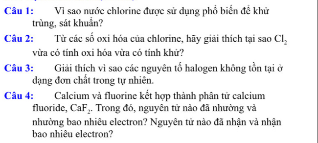 Vì sao nước chlorine được sử dụng phổ biển đề khử 
trùng, sát khuần? 
Câu 2: Từ các số oxi hóa của chlorine, hãy giải thích tại sao Cl_2
vừa có tính oxi hóa vừa có tính khử? 
Câu 3: Giải thích vì sao các nguyên tố halogen không tồn tại ở 
dạng đơn chất trong tự nhiên. 
Câu 4: Calcium và fluorine kết hợp thành phân tử calcium 
fluoride, CaF_2. Trong đó, nguyên tử nào đã nhường và 
nhường bao nhiêu electron? Nguyên tử nào đã nhận và nhận 
bao nhiêu electron?