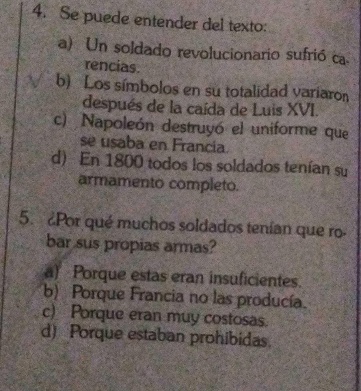 Se puede entender del texto:
a) Un soldado revolucionario sufrió ca-
rencias.
b) Los símbolos en su totalidad variaron
después de la caída de Luis XVI.
c) Napoleón destruyó el uniforme que
se usaba en Francía.
d) En 1800 todos los soldados tenían su
armamento completo.
5. ¿Por qué muchos soldados tenían que ro-
bar sus propias armas?
a) Porque estas eran insuficientes.
b) Porque Francia no las producía.
c) Porque eran muy costosas.
d) Porque estaban prohibidas.