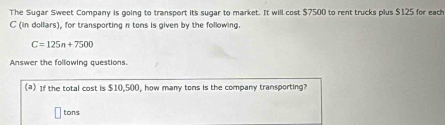 The Sugar Sweet Company is going to transport its sugar to market. It will cost $7500 to rent trucks plus $125 for each
C (in dollars), for transporting n tons is given by the following.
C=125n+7500
Answer the following questions. 
(a) If the total cost is $10,500, how many tons is the company transporting?
tons