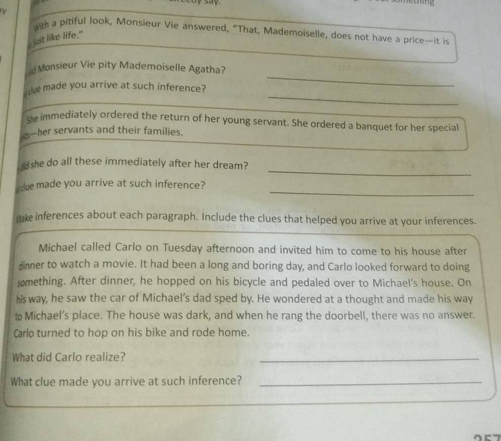 say. 
lething 
with a pitiful look, Monsieur Vie answered, “That, Mademoiselle, does not have a price—it is 
just like life." 
_ 
d Monsieur Vie pity Mademoiselle Agatha? 
_ 
de made you arrive at such inference? 
She immediately ordered the return of her young servant. She ordered a banquet for her special 
as--her servants and their families. 
_ 
d she do all these immediately after her dream? 
adue made you arrive at such inference?_ 
ike inferences about each paragraph. Include the clues that helped you arrive at your inferences. 
Michael called Carlo on Tuesday afternoon and invited him to come to his house after 
dinner to watch a movie. It had been a long and boring day, and Carlo looked forward to doing 
something. After dinner, he hopped on his bicycle and pedaled over to Michael's house. On 
his way, he saw the car of Michael’s dad sped by. He wondered at a thought and made his way 
t Michael’s place. The house was dark, and when he rang the doorbell, there was no answer. 
Carlo turned to hop on his bike and rode home. 
What did Carlo realize? 
_ 
What clue made you arrive at such inference?_