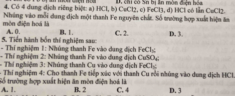 chỉ có Sn bị ăn mòn điện hóa
4. Có 4 dung dịch riêng biệt: a) HCl, b) CuCl2, c) FeCl3, d) HCl có lẫn CuCl2.
Nhúng vào mỗi dung dịch một thanh Fe nguyên chất. Số trường hợp xuất hiện ăn
mòn điện hoá là
A. 0. B. 1. C. 2. D. 3.
5. Tiến hành bốn thí nghiệm sau:
- Thí nghiệm 1: Nhúng thanh Fe vào dung dịch FeCl_3; 
- Thí nghiệm 2: Nhúng thanh Fe vào dung dịch CuSO_4; 
- Thí nghiệm 3: Nhúng thanh Cu vào dung dịch FeCl_3; 
- Thí nghiệm 4: Cho thanh Fe tiếp xúc với thanh Cu rồi nhúng vào dung dịch HCl.
Số trường hợp xuất hiện ăn mòn điện hoá là
A. 1. B. 2 C. 4 D. 3