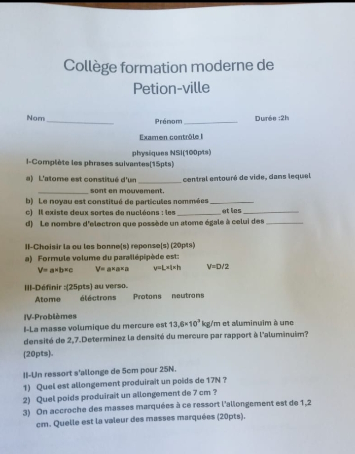 Collège formation moderne de
Petion-ville
Nom_ Durée :2h
Prénom_
Examen contrôle I
physiques NSI(100pts)
I-Complète les phrases suivantes(15pts)
a) L'atome est constitué d'un _central entouré de vide, dans lequel
_sont en mouvement.
b) Le noyau est constitué de particules nommées_
c) Il existe deux sortes de nucléons : les_ et les_
d) Le nombre d’electron que possède un atome égale à celui des_
II-Choisir la ou les bonne(s) reponse(s) (20pts)
a) Formule volume du parallépipède est:
V=a* b* c V=a* a* a v=L* l* h V=D/2
III-Définir :(25pts) au verso.
Atome éléctrons Protons neutrons
IV-Problèmes
I-La masse volumique du mercure est 13,6* 10^3kg/m et aluminuim à une
densité de 2,7.Determinez la densité du mercure par rapport à l'aluminuim?
(20pts).
II-Un ressort s’allonge de 5cm pour 25N.
1) Quel est allongement produirait un poids de 17N ?
2) Quel poids produirait un allongement de 7 cm ?
3) On accroche des masses marquées à ce ressort l’allongement est de 1,2
cm. Quelle est la valeur des masses marquées (20pts).