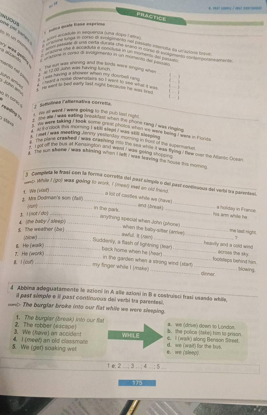 Past suple / Past contindous
PRACTICE
Indica quale frase esprime
NUOUS ne per parlare A. azioni accadute in sequenza (una dopo l'altra)
S in un moment C azioni passate di una certa durata che erano in corso di svolgimento contemporaneamente;
B. un'azione lunga in corso di svolgimento nel passato interrotta da un'azione breve;
y was getting
D. un'azione che è accaduta e conclusa in un momento del passato;
a alzando E un'azione in corso di svolgimento in un momento del passato.
1. The sun was shining and the birds were singing when ..
ento nel pas . I was having a shower when my doorbell rang. ( … ) … )
2. At 12.00 John was having lunch.

ohn arrive 4. I heard a noise downstairs so I went to see what it was.
John arri
( … )
5. He went to bed early last night because he was tired (…)
( … )
o in corso 
2 Sottolinea l'alternativa corretta.
reading th
1. We all went / were going to the pub last night.
2. She ate / was eating breakfast when the phone rang / was ringing
stava 3. We were taking / took some great photos when we were being / were in Florida
4. At 9 o'clock this morning I still slept / was still sleeping
5. I met / was meeting Jenny yesterday morning in front of the supermarket
6. The plane crashed / was crashing into the sea while it was flying / flew over the Atlantic Ocean
7.l got off the bus at Kensington and went / was going shopping.
8. The sun shone / was shining when I left / was leaving the house this morning
3 Completa le frasi con la forma corretta del past símple o del past continuous dei verbi tra parentesi
> While I (go) was going to work, I (meet) met an old friend.
1. We (visit)_
a lot of castles while we (have)
2. Mrs Dodman's son (fall)_
(run) _and (break)
in the park.
_
_a holiday in France.
3. l(not/ do)_
his arm while he
4. (the baby / sleep)_
anything special when John (phone) _me last night.
5. The weather (be)_
when the baby-sitter (arrive)
(blow) __?
awful. It (rain) _heavily and a cold wind
6. He (walk)_
Suddenly, a flash of lightning (tear) _across the sky.
7. He (work)_
back home when he (hear) footsteps behind him.
8. I (cut)_
. in the garden when a strong wind (start) blowing.
my finger while I (make) __dinner.
4 Abbina adeguatamente le azioni in A alle azioni in B e costruisci frasi usando while,_
il past simple e il past continuous dei verbi tra parentesi.
Esewpol> The burglar broke into our flat while we were sleeping.
1. The burglar (break) into our flat a. we (drive) down to London.
2. The robber (escape) b. the police (take) him to prison.
3. We (have) an accident WHILE c. I (walk) along Benson Street.
4. I (meet) an old classmate d. we (wait) for the bus.
5. We (get) soaking wet e. we (sleep).
1 e; 2 …; 3 …; 4 …; 5 …
175