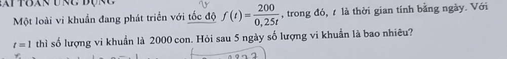 ai toan ung đụn g 
Một loài vi khuẩn đang phát triển với tốc độ f(t)= 200/0,25t  , trong đó, t là thời gian tính bằng ngày. Với
t=1 thì số lượng vi khuẩn là 2000 con. Hỏi sau 5 ngày số lượng vi khuẩn là bao nhiêu?