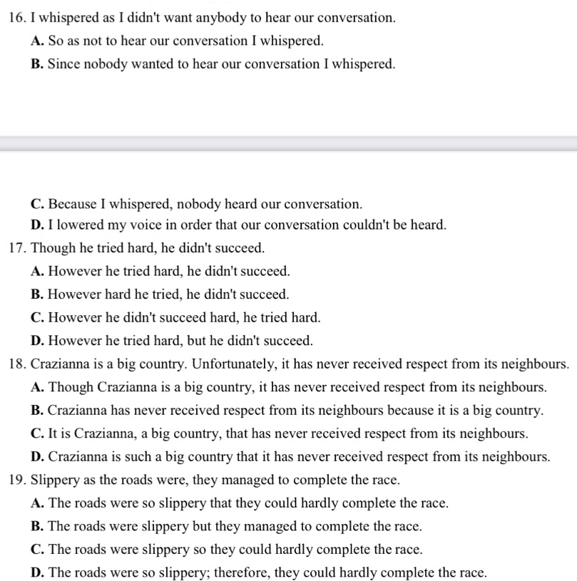 whispered as I didn't want anybody to hear our conversation.
A. So as not to hear our conversation I whispered.
B. Since nobody wanted to hear our conversation I whispered.
C. Because I whispered, nobody heard our conversation.
D. I lowered my voice in order that our conversation couldn't be heard.
17. Though he tried hard, he didn't succeed.
A. However he tried hard, he didn't succeed.
B. However hard he tried, he didn't succeed.
C. However he didn't succeed hard, he tried hard.
D. However he tried hard, but he didn't succeed.
18. Crazianna is a big country. Unfortunately, it has never received respect from its neighbours.
A. Though Crazianna is a big country, it has never received respect from its neighbours.
B. Crazianna has never received respect from its neighbours because it is a big country.
C. It is Crazianna, a big country, that has never received respect from its neighbours.
D. Crazianna is such a big country that it has never received respect from its neighbours.
19. Slippery as the roads were, they managed to complete the race.
A. The roads were so slippery that they could hardly complete the race.
B. The roads were slippery but they managed to complete the race.
C. The roads were slippery so they could hardly complete the race.
D. The roads were so slippery; therefore, they could hardly complete the race.