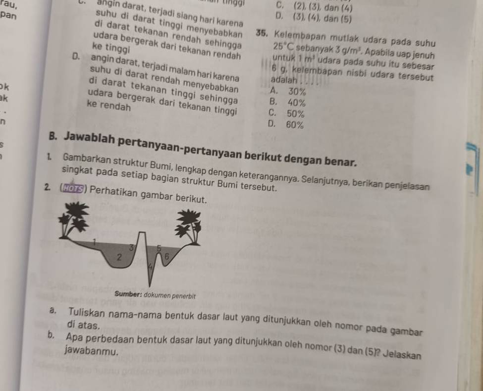 rau, C. (2), (3), dan (4)
Ur angin darat, terjadi siang hari karena
pan
D. (3), (4), dan (5)
suhu di darat tinggi menyebabkan 35. Kelembapan mutlak udara pada suhu
di darat tekanan rendah sehingga 25°C sebanyak 3g/m^3. Apabila uap jenuh
ke tinggi
udara bergerak dari tekanan rendah untuk 1m^3 udara pada suhu itu sebesar
D. angin darat, terjadi malam hari karena adalah ._
6 g, kelembapan nisbi udara tersebut
suhu di darat rendah menyebabkan A. 30%
k
di darat tekanan tinggi sehingga B. 40%
k
udara bergerak dari tekanan tinggi C. 50%
ke rendah
n
D. 60%
B. Jawablah pertanyaan-pertanyaan berikut dengan benar.
1. Gambarkan struktur Bumi, lengkap dengan keterangannya. Selanjutnya, berikan penjelasan
singkat pada setiap bagian struktur Bumi tersebut.
2. (#0) Perhatikan gamba
a. Tuliskan nama-nama bentuk dasar laut yang ditunjukkan oleh nomor pada gambar
di atas.
b. Apa perbedaan bentuk dasar laut yang ditunjukkan oleh nomor (3) dan (5)? Jelaskan
jawabanmu.