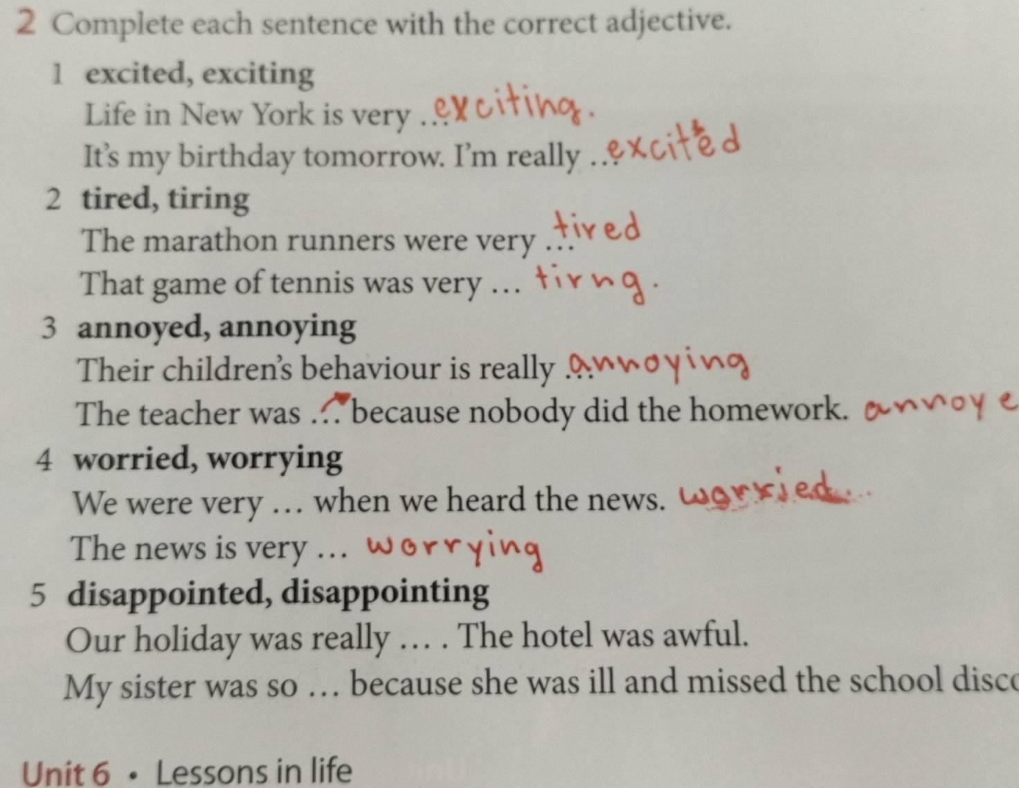 Complete each sentence with the correct adjective. 
1 excited, exciting 
Life in New York is very . 
It’s my birthday tomorrow. I’m really 
2 tired, tiring 
The marathon runners were very 
That game of tennis was very … 
3 annoyed, annoying 
Their children's behaviour is really 
The teacher was . because nobody did the homework. t 
4 worried, worrying 
We were very … when we heard the news. 
The news is very ... 
5 disappointed, disappointing 
Our holiday was really … . The hotel was awful. 
My sister was so … because she was ill and missed the school disco 
Unit 6 • Lessons in life