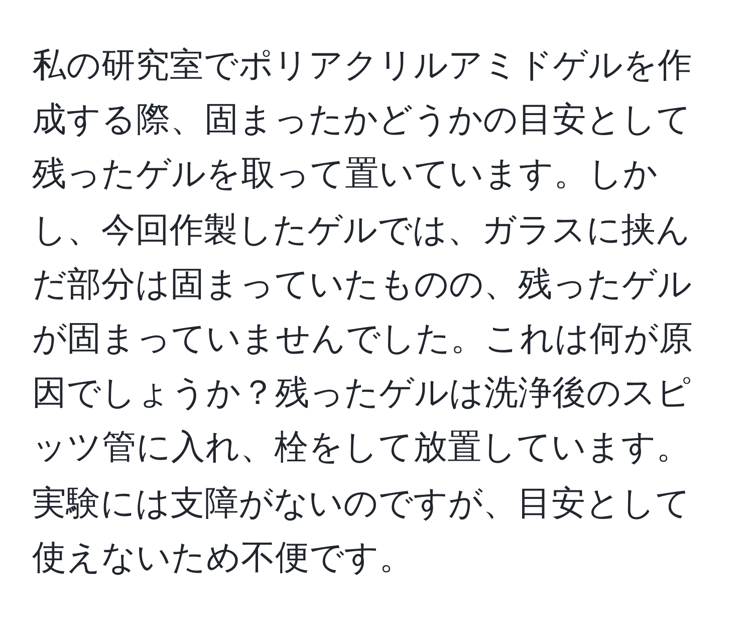 私の研究室でポリアクリルアミドゲルを作成する際、固まったかどうかの目安として残ったゲルを取って置いています。しかし、今回作製したゲルでは、ガラスに挟んだ部分は固まっていたものの、残ったゲルが固まっていませんでした。これは何が原因でしょうか？残ったゲルは洗浄後のスピッツ管に入れ、栓をして放置しています。実験には支障がないのですが、目安として使えないため不便です。